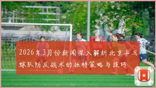 2026年3月份新闻深入解析北京乒乓球队防反战术的独特策略与技巧