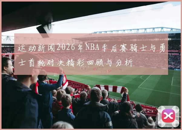 运动新闻2026年NBA季后赛骑士与勇士首轮对决精彩回顾与分析