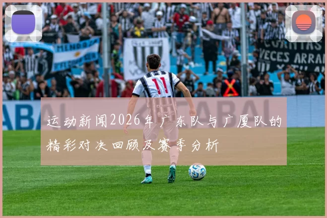 运动新闻2026年广东队与广厦队的精彩对决回顾及赛季分析